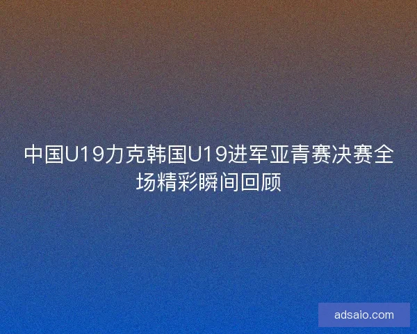 中国U19力克韩国U19进军亚青赛决赛全场精彩瞬间回顾