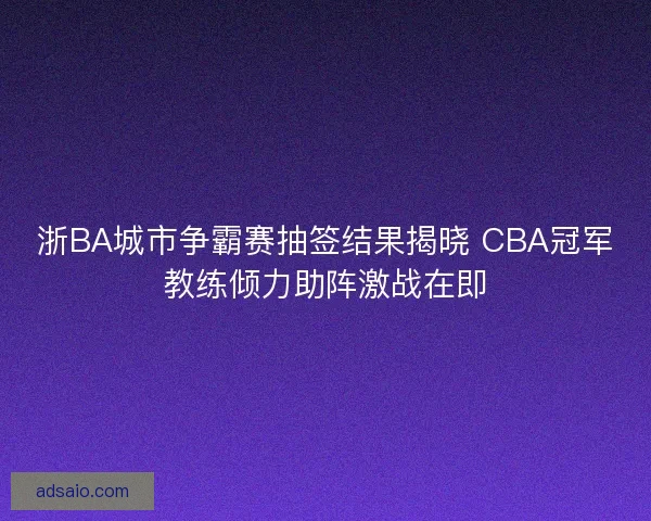 浙BA城市争霸赛抽签结果揭晓 CBA冠军教练倾力助阵激战在即