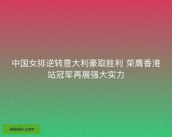 中国女排逆转意大利豪取胜利 荣膺香港站冠军再展强大实力